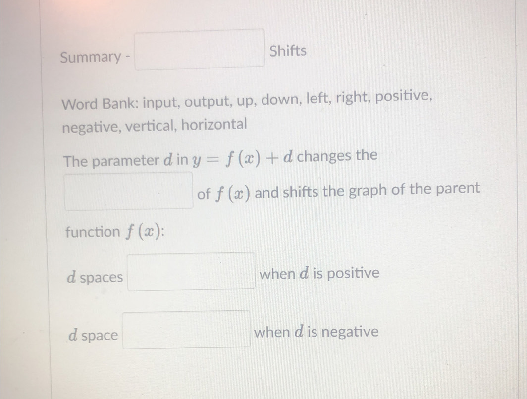 Summary =□ Shifts
Word Bank: input, output, up, down, left, right, positive,
negative, vertical, horizontal
The parameter d in y=f(x)+d changes the
□ of f(x) and shifts the graph of the parent
function f(x)
d spaces □ when d is positive
d space □ when d is negative