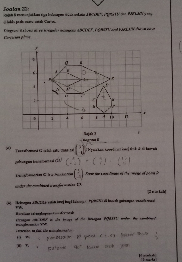 Soalan 22: 
Rajah 8 menunjukkan tiga heksagon tidak sekata ABCDEF, PQRSTU dan PJKLMN yang 
dilukis pada suatu satah Cartes. 
Diagram 8 shows three irregular hexagons ABCDEF, PQRSTU and PJKLMN drawn on a 
Cartesian plane. 
Diagram 8 
(a) Transformasi Gialah satu translasi beginpmatrix 3 -1endpmatrix Nyatakan koordinat imej titik R di bawah 
gabungan transformasi G^2. 
Transformation G is a translation beginpmatrix 3 -1endpmatrix. State the coordinate of the image of point R
under the combined transformation G^2. 
[2 markah] 
(6) Heksagon ABCDEF ialah imej bagi heksagon PQRSTU di bawah gabungan transformasi
VW. 
Huraikan selengkapnya transformasi: 
Hexagon ABCDEF is the image of the hexagon PQRSTU under the combined 
transformation VW. 
Describe, in full, the transformation: 
(i) W, 
(ii) V. 
[6 markah] 
[6 marks]