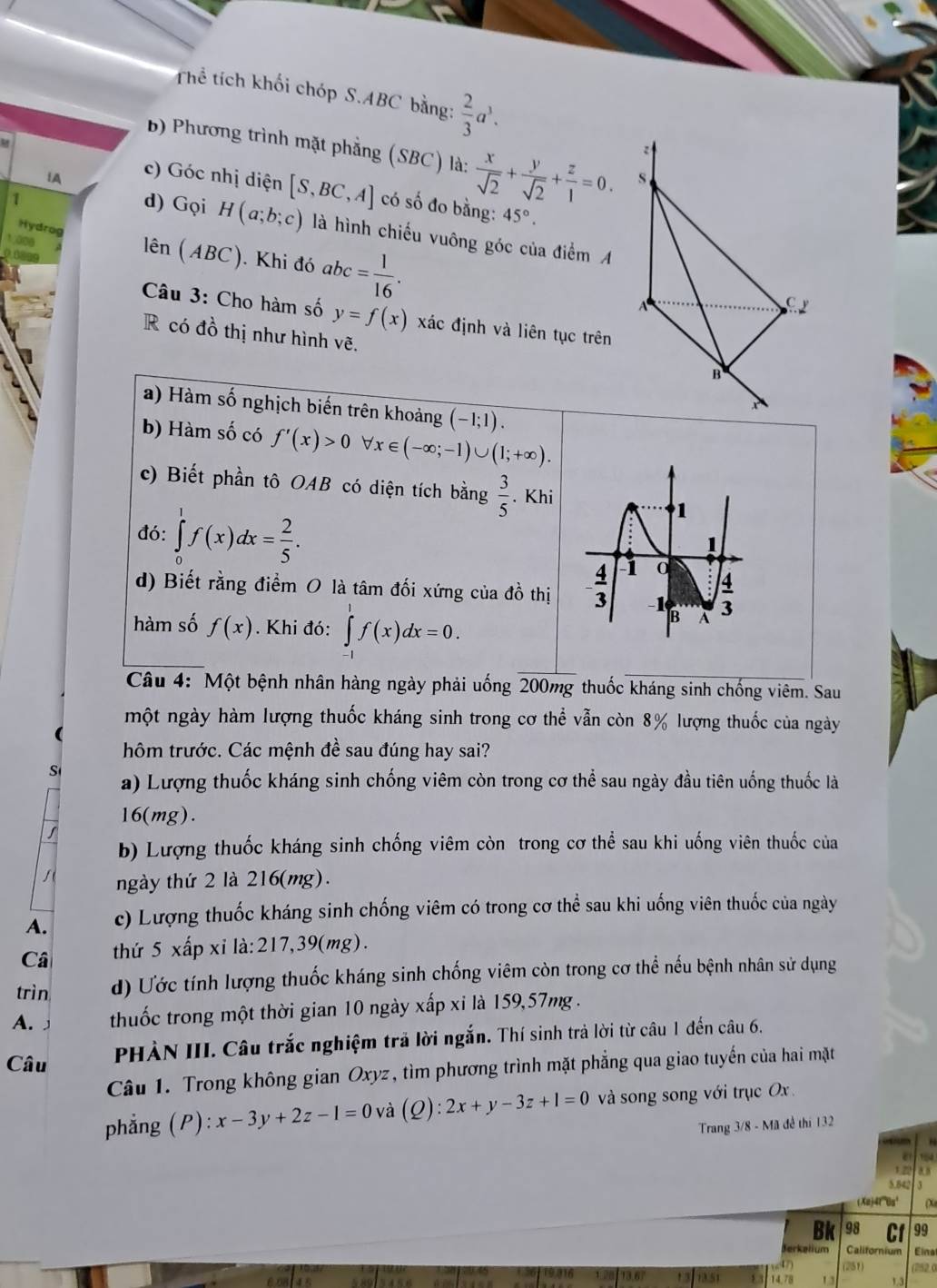 Thể tích khối chóp S.ABC bằng:  2/3 a^3.
B) Phương trình mặt phẳng (SBC) là:  x/sqrt(2) + y/sqrt(2) + z/1 =0. S
IA
c) Góc nhị diện [S,BC,A] có số đo bằng: 45°.
1
d) Gọi H(a;b;c) là hình chiếu vuông góc của điểm A
Hydrog
1 äoe lên (ABC). Khi đó abc= 1/16 .

A
C 
Câu 3: Cho hàm số y=f(x) xác định và liên tục trên
R có đồ thị như hình vẽ.
B
a) Hàm số nghịch biến trên khoảng (-1;1).
A
b) Hàm số có f'(x)>0 x∈ (-∈fty ;-1)∪ (1;+∈fty ).
c) Biết phần tô OAB có diện tích bằng  3/5 . Khi
đó: ∈tlimits _0^(1f(x)dx=frac 2)5.
d) Biết rằng điểm O là tâm đối xứng của đồ thị
hàm số f(x). Khi đó: ∈tlimits _-^1f(x)dx=0.
Câu 4: Một bệnh nhân hàng ngày phải uống 200mg thuốc kháng sinh chống viêm. Sau
một ngày hàm lượng thuốc kháng sinh trong cơ thể vẫn còn 8% lượng thuốc của ngày
hôm trước. Các mệnh đề sau đúng hay sai?
S a) Lượng thuốc kháng sinh chống viêm còn trong cơ thể sau ngày đầu tiên uống thuốc là
16(mg).
b) Lượng thuốc kháng sinh chống viêm còn trong cơ thể sau khi uống viên thuốc của
ngày thứ 2 là 216(mg).
A. c) Lượng thuốc kháng sinh chống viêm có trong cơ thể sau khi uống viên thuốc của ngày
Câ thứ 5 xấp xỉ là:217,39(mg).
trìn d) Ước tính lượng thuốc kháng sinh chống viêm còn trong cơ thể nếu bệnh nhân sử dụng
A.」 thuốc trong một thời gian 10 ngày xấp xi là 159,57mg .
PHÀN III. Câu trắc nghiệm trả lời ngắn. Thí sinh trả lời từ câu 1 đến câu 6.
Câu
Câu 1. Trong không gian Oxyz, tìm phương trình mặt phẳng qua giao tuyến của hai mặt
phẳng ;(P): x-3y+2z-1=0 và (Q):2x+y-3z+1=0 và song song với trục Ox 
Trang 3/8 - Mã đề thi 132
a
5.84
(Xaj416a¹  
Bk 98 99
Jerkelium Californium Elna
(251)
13 1a51 14.78