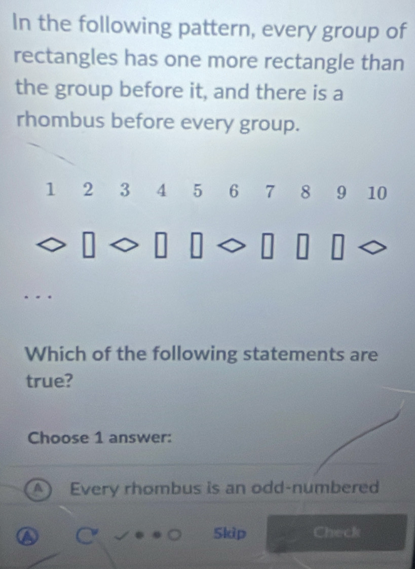 In the following pattern, every group of
rectangles has one more rectangle than
the group before it, and there is a
rhombus before every group.
1 2 3 4 5 6 7 8 9 10
Which of the following statements are
true?
Choose 1 answer:
Every rhombus is an odd-numbered
Skip Check