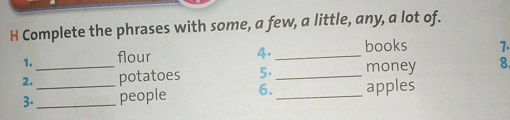 Complete the phrases with some, a few, a little, any, a lot of. 
1._ 
flour 
4._ 
books 7. 
2. potatoes 5._ 
money 
8 
6. 
3.__ people _apples