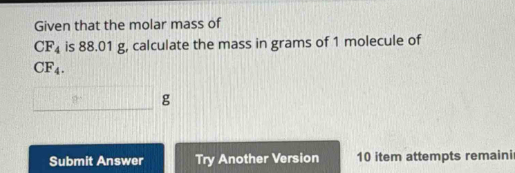 Given that the molar mass of
CF_4 is 88.01 g, calculate the mass in grams of 1 molecule of
CF_4.
□ g
Submit Answer Try Another Version 10 item attempts remaini