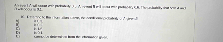 An event A will occur with probability 0.5. An event B will occur with probability 0.6. The probability that both A and
B will occur is 0.1.
10. Referring to the information above, the conditional probability of A given B
A) is 0.3.
B) is 0.2.
C) is 1/6.
Dj is 0.1.
E) cannot be determined from the information given.