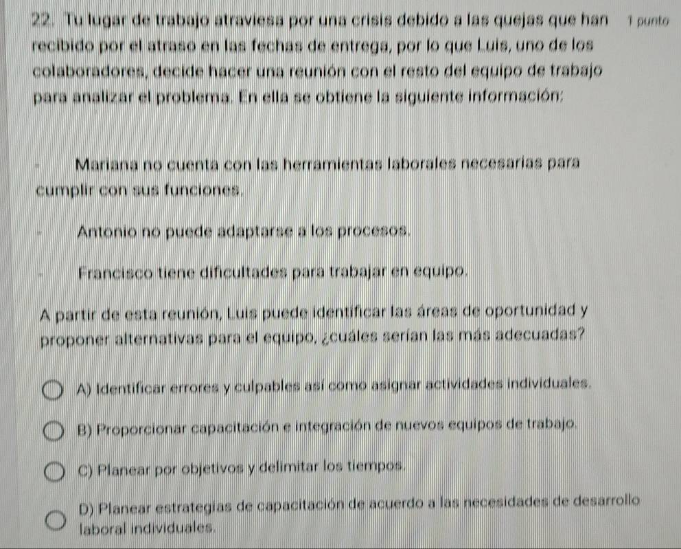 Tu lugar de trabajo atraviesa por una crisis debido a las quejas que han 1 punto
recibido por el atraso en las fechas de entrega, por lo que Luis, uno de los
colaboradores, decide hacer una reunión con el resto del equipo de trabajo
para analizar el problema. En ella se obtiene la siguiente información:
Mariana no cuenta con las herramientas laborales necesarias para
cumplir con sus funciones.
Antonio no puede adaptarse a los procesos.
Francisco tiene dificultades para trabajar en equipo.
A partir de esta reunión, Luis puede identificar las áreas de oportunidad y
proponer alternativas para el equipo, ¿cuáles serían las más adecuadas?
A) Identificar errores y culpables así como asignar actividades individuales.
B) Proporcionar capacitación e integración de nuevos equipos de trabajo.
C) Planear por objetivos y delimitar los tiempos.
D) Planear estrategías de capacitación de acuerdo a las necesidades de desarrollo
laboral individuales.