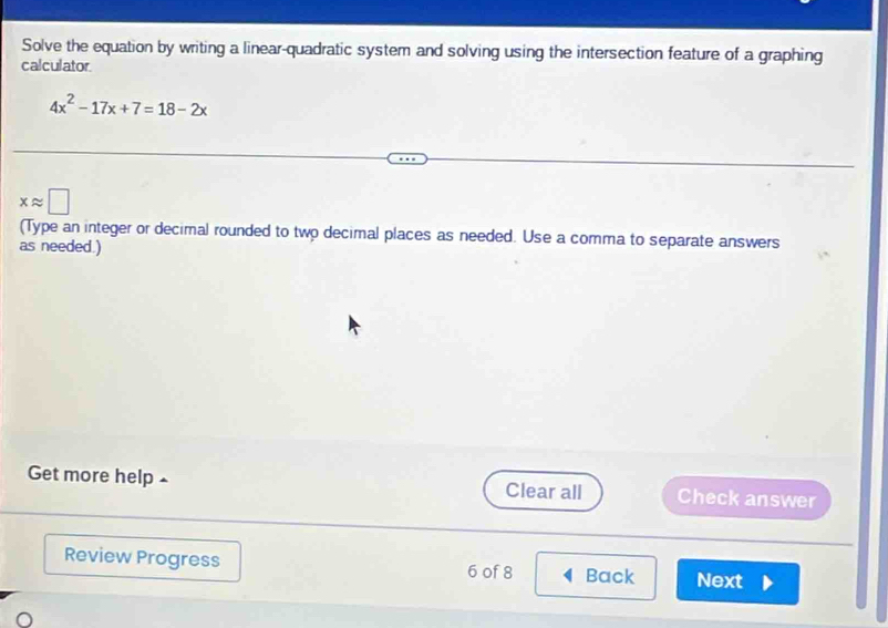 Solve the equation by writing a linear-quadratic system and solving using the intersection feature of a graphing 
calculator
4x^2-17x+7=18-2x
xapprox □
(Type an integer or decimal rounded to two decimal places as needed. Use a comma to separate answers 
as needed.) 
Get more help £ Clear all Check answer 
Review Progress 6 of 8 Back Next