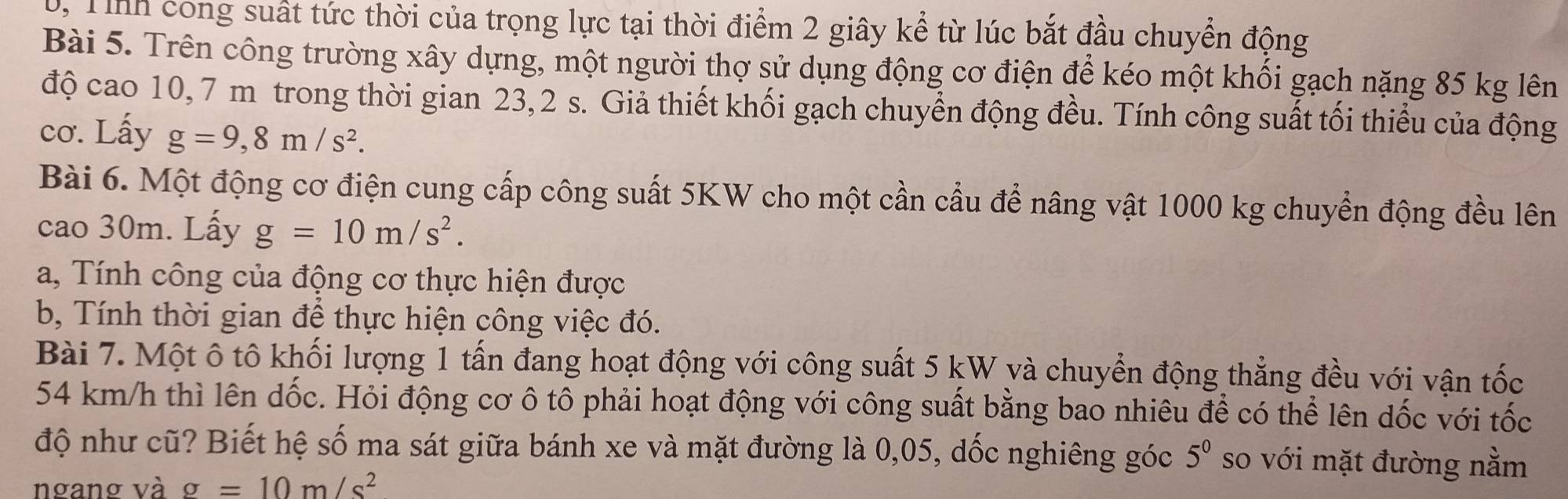 0, Tỉnh cong suất tức thời của trọng lực tại thời điểm 2 giây kể từ lúc bắt đầu chuyển động 
Bài 5. Trên công trường xây dựng, một người thợ sử dụng động cơ điện để kéo một khối gạch nặng 85 kg lên 
độ cao 10, 7 m trong thời gian 23, 2 s. Giả thiết khối gạch chuyển động đều. Tính công suất tối thiểu của động 
cơ. Lấy g=9,8m/s^2. 
Bài 6. Một động cơ điện cung cấp công suất 5KW cho một cần cầu để nâng vật 1000 kg chuyển động đều lên 
cao 30m. Lấy g=10m/s^2. 
a, Tính công của động cơ thực hiện được 
b, Tính thời gian đề thực hiện công việc đó. 
Bài 7. Một ô tô khối lượng 1 tấn đang hoạt động với công suất 5 kW và chuyển động thẳng đều với vận tốc
54 km/h thì lên dốc. Hỏi động cơ ô tô phải hoạt động với công suất bằng bao nhiêu để có thể lên dốc với tốc 
độ như cũ? Biết hệ số ma sát giữa bánh xe và mặt đường là 0,05, dốc nghiêng góc 5^0 so với mặt đường nằm 
ngang và g=10m/s^2