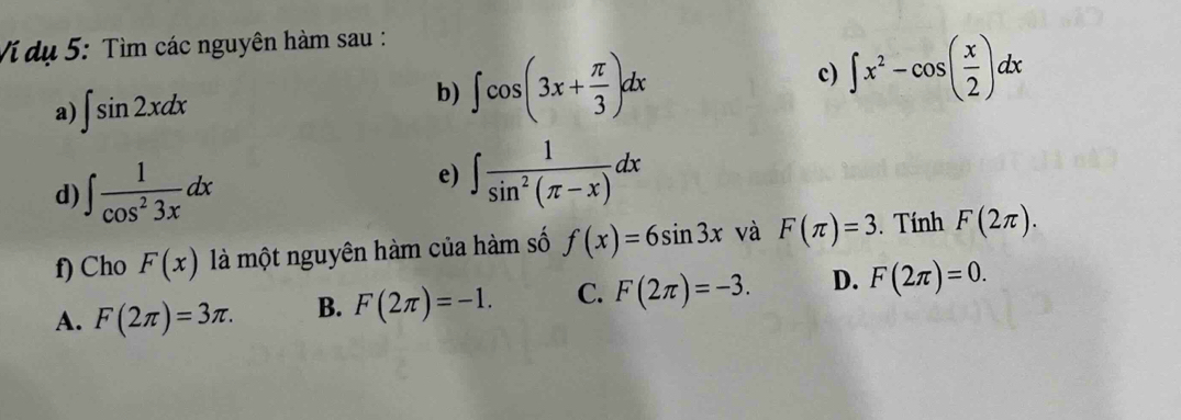 Ví dụ 5: Tìm các nguyên hàm sau :
c) ∈t x^2-cos ( x/2 )dx
a) ∈t sin 2xdx
b) ∈t cos (3x+ π /3 )dx
d) ∈t  1/cos^23x dx
e) ∈t  1/sin^2(π -x) dx
f) Cho F(x) là một nguyên hàm của hàm số f(x)=6sin 3x và F(π )=3. Tính F(2π ).
A. F(2π )=3π. B. F(2π )=-1. C. F(2π )=-3. D. F(2π )=0.