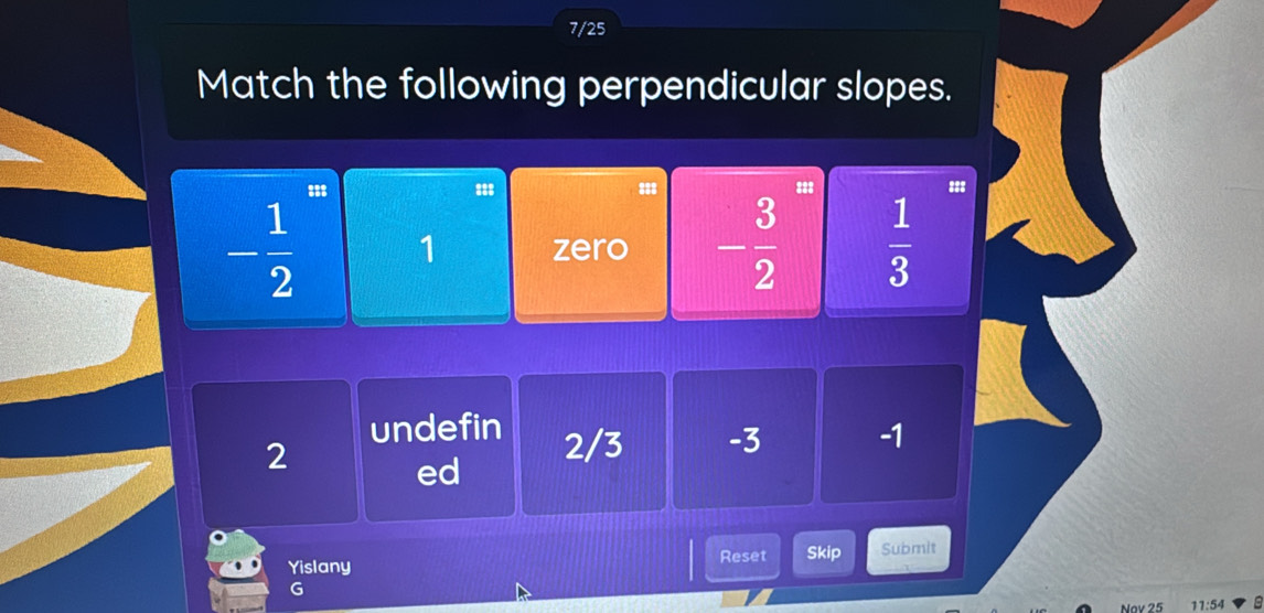 7/25
Match the following perpendicular slopes.
s 888 138 =88
- 1/2  zero - 3/2   1/3 
1
undefin 2/3 -3 -1
2
ed
Yislany Reset Skip Submit
G
Nov 25 11:54