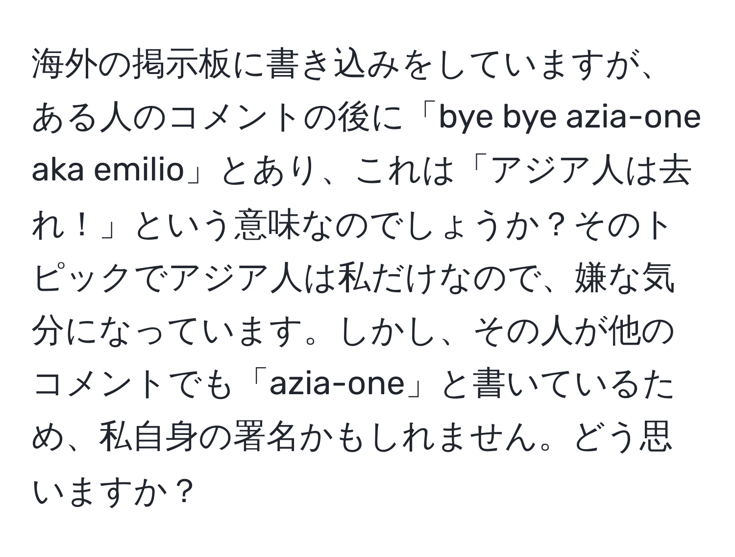 海外の掲示板に書き込みをしていますが、ある人のコメントの後に「bye bye azia-one aka emilio」とあり、これは「アジア人は去れ！」という意味なのでしょうか？そのトピックでアジア人は私だけなので、嫌な気分になっています。しかし、その人が他のコメントでも「azia-one」と書いているため、私自身の署名かもしれません。どう思いますか？