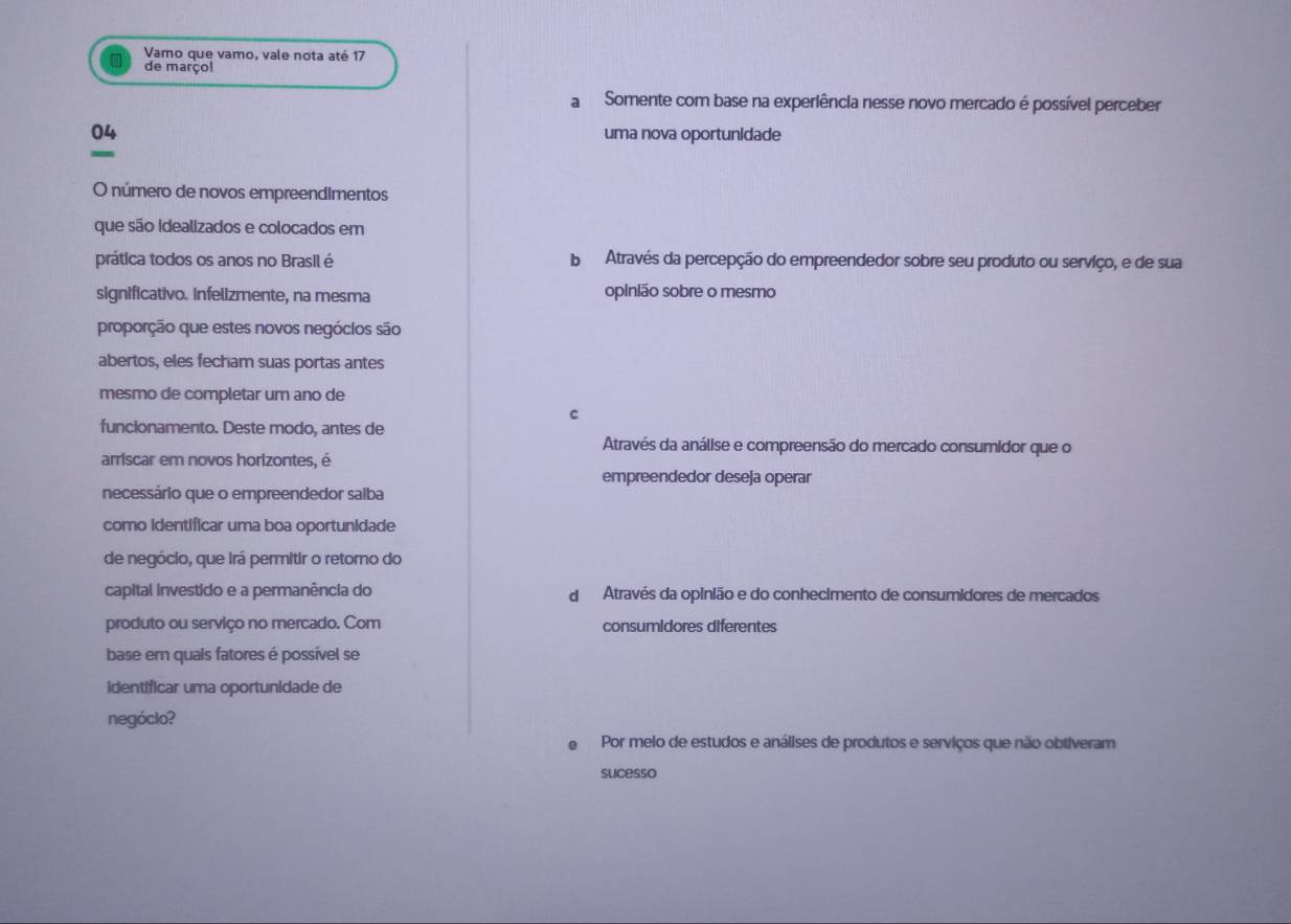 Vamo que vamo, vale nota até 17
de marçol
a Somente com base na experiência nesse novo mercado é possível perceber
04 uma nova oportunidade
O número de novos empreendimentos
que são idealizados e colocados em
prática todos os anos no Brasil é b Através da percepção do empreendedor sobre seu produto ou serviço, e de sua
significativo. infelizmente, na mesma opinião sobre o mesmo
proporção que estes novos negóclos são
abertos, eles fecham suas portas antes
mesmo de completar um ano de
C
funcionamento. Deste modo, antes de
Através da análise e compreensão do mercado consumidor que o
arriscar em novos horizontes, é
empreendedor deseja operar
necessário que o empreendedor salba
como identificar uma boa oportunidade
de negócio, que irá permitir o retorno do
capital investido e a permanência do d Através da opinião e do conhecimento de consumidores de mercados
produto ou serviço no mercado. Com consumidores diferentes
base em quais fatores é possível se
identificar uma oportunidade de
negóclo?
Por melo de estudos e análises de produtos e serviços que não obtiveram
slicesso