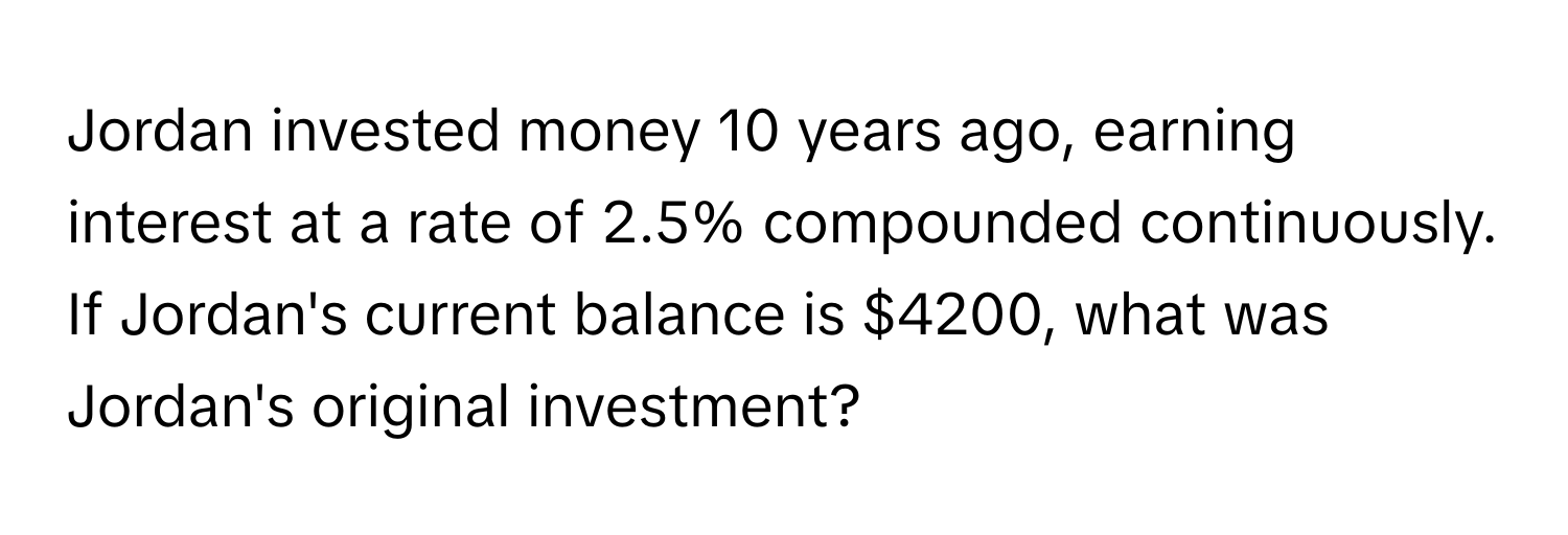 Jordan invested money 10 years ago, earning interest at a rate of 2.5% compounded continuously. If Jordan's current balance is $4200, what was Jordan's original investment?