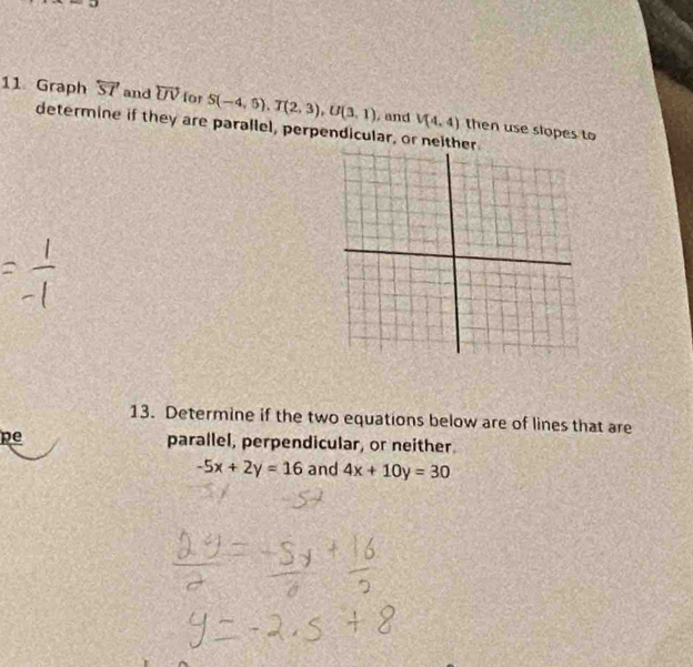 Graph overleftrightarrow ST and overleftrightarrow UV for S(-4,5), T(2,3), U(3,1) , and V(4,4) then use slopes to 
determine if they are parallel, perpendicular, or neither 
13. Determine if the two equations below are of lines that are 
pe parallel, perpendicular, or neither.
-5x+2y=16 and 4x+10y=30