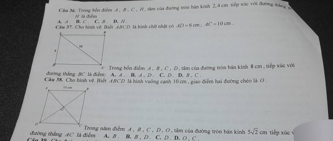 Trong bốn điểm A , B , C , H, tâm của đường tròn bán kính 2, 4 cm tiếp xúc với đường thắng Bộ
H là điểm
A. A . B. C . C. B . D. H .
Câu 37. Cho hình vẽ. Biết ABCD là hình chữ nhật có AD=6cm; AC=10cm. 
c Trong bốn điểm A , B , C, D, tâm của đường tròn bán kính 8 cm , tiếp xúc với
đường thẳng BC là điểm: A. A . B. A , D. C. D. D. B , C .
Câu 38. Cho hình vẽ. Biết ABCD là hình vuông cạnh 10 cm , giao điểm hai đường chéo là O.
Trong năm điểm A , B , C, D, O, tâm của đường tròn bán kính 5sqrt(2)cm tiếp xúc
đường thắng AC là điểm A. B . B. B , D . C. D . D. O , C .
Câu 20