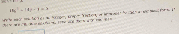 Solve for g.
15g^2+14g-1=0
Write each solution as an integer, proper fraction, or improper fraction in simplest form. If 
there are multiple solutions, separate them with commas.