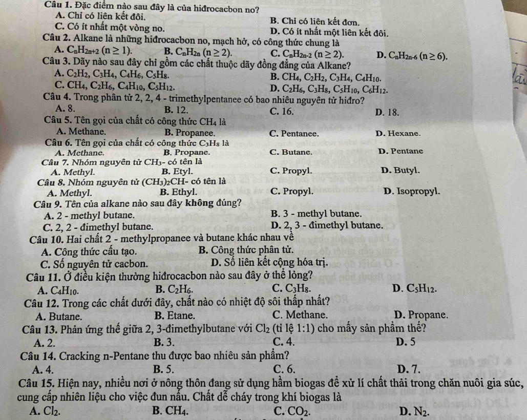 Đặc điểm nào sau đây là của hiđrocacbon no?
A. Chỉ có liên kết đôi. B. Chỉ có liên kết đơn.
C. Có ít nhất một vòng no. D. Có ít nhất một liên kết đôi.
Câu 2. Alkane là những hiđrocacbon no, mạch hở, có công thức chung là
A. C_nH_2n+2(n≥ 1). B. C_nH_2n(n≥ 2). C. C_nH_2n-2(n≥ 2). D. C_nH_2n-6(n≥ 6).
Câu 3. Dãy nào sau đây chỉ gồm các chất thuộc dãy đồng đẳng của Alkane?
A. C_2H_2,C_3H_4,C_4H_6,C_5H_8. B. CH_4,C_2H_2,C_3H_4,C_4H_10.
C. CH_4,C_2H_6,C_4H_10,C_5H_12.
D. C_2H_6,C_3H_8,C_5H_10,C_6H_12.
Câu 4. Trong phân tử 2, 2, 4 - trimethylpentanee có bao nhiêu nguyên tử hiđro?
A. 8. B. 12. C. 16. D. 18.
Câu 5. Tên gọi của chất có công thức CH [4 là
A. Methane. B. Propanee. C. Pentanee. D. Hexane.
Câu 6. Tên gọi của chất có công thức C_3H_8 là
A. Methane. B. Propane. C. Butane. D. Pentane
Câu 7. Nhóm nguyên tử CH_3-c6 tên là
A. Methyl. B. Etyl. C. Propyl. D. Butyl.
Câu 8. Nhóm nguyên tử (CH_3) 2CH- có tên là
A. Methyl. B. Ethyl. C. Propyl. D. Isopropyl.
Câu 9. Tên của alkane nào sau đây không đúng?
A. 2 - methyl butane. B. 3 - methyl butane.
C. 2, 2 - đimethyl butane. D. 2, 3 - đimethyl butane.
Câu 10. Hai chất 2 - methylpropanee và butane khác nhau về
A. Công thức cầu tạo. B. Công thức phân tử.
C. Số nguyên tử cacbon. D. Số liên kết cộng hóa trị.
Câu 11. Ở điều kiện thường hiđrocacbon nào sau đây ở thể lỏng?
B.
A. C4H10. C_2H C C. C_3H_8. D. C₅H12.
Câu 12. Trong các chất dưới đây, chất nào có nhiệt độ sôi thấp nhất?
A. Butane. B. Etane. C. Methane. D. Propane.
Câu 13. Phản ứng thế giữa 2, 3-đimethylbutane với Cl_2 (tỉ lệ 1:1) ) cho mấy sản phầm thế?
A. 2. B. 3. C. 4. D. 5
Câu 14. Cracking n-Pentane thu được bao nhiêu sản phẩm?
A. 4. B. 5. C. 6. D. 7.
Câu 15. Hiện nay, nhiều nơi ở nông thôn đang sử dụng hầm biogas để xử lí chất thải trong chăn nuôi gia súc,
cung cấp nhiên liệu cho việc đun nấu. Chất dễ cháy trong khí biogas là
A. Cl_2. B. CH4. C. CO_2. D. N_2.