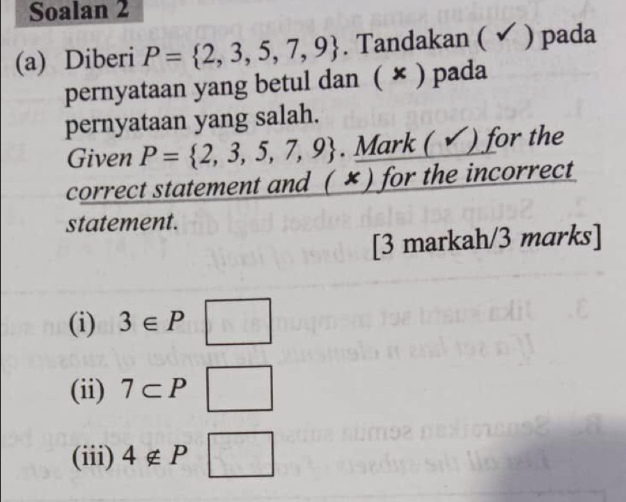 Soalan 2 
(a) Diberi P= 2,3,5,7,9. Tandakan ( ✔ ) pada 
pernyataan yang betul dan ( × ) pada 
pernyataan yang salah. 
Given P= 2,3,5,7,9. Mark ( ) for the 
correct statement and ( ✘) for the incorrect 
statement. 
[3 markah/3 marks] 
(i) 3∈ P □ 
(ii) 7⊂ P □ 
(iii) 4∉ P □