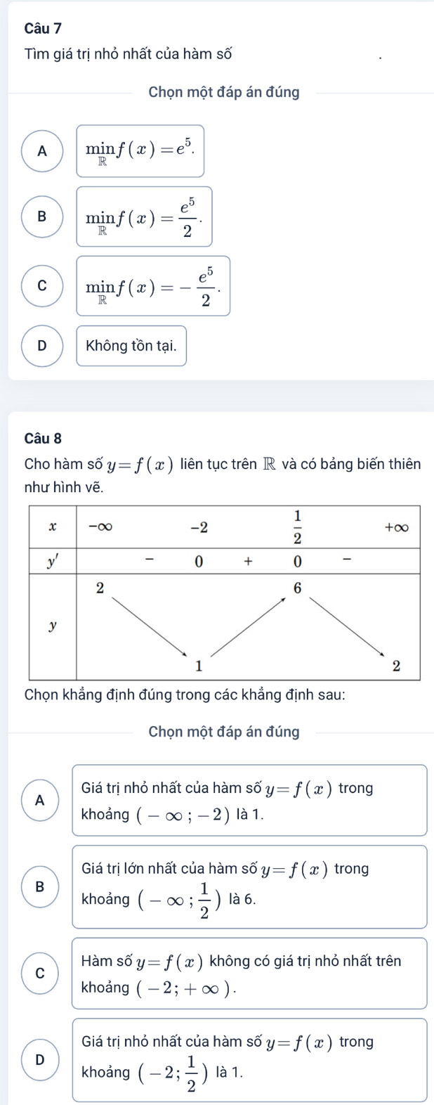 Tìm giá trị nhỏ nhất của hàm số
Chọn một đáp án đúng
A minf(x)=e^5.
B minf(x)= e^5/2 .
C minf(x)=- e^5/2 .
D Không tồn tại.
Câu 8
Cho hàm số y=f(x) liên tục trên R và có bảng biến thiên
như hình vẽ.
Chọn khẳng định đúng trong các khẳng định sau:
Chọn một đáp án đúng
Giá trị nhỏ nhất của hàm số y=f(x) trong
A
khoảng (-∈fty ;-2) là 1.
Giá trị lớn nhất của hàm số y=f(x) trong
B
khoảng (-∈fty ; 1/2 ) là 6.
Hàm số y=f(x) không có giá trị nhỏ nhất trên
C
khoảng (-2;+∈fty ).
Giá trị nhỏ nhất của hàm số y=f(x) trong
D
khoảng (-2; 1/2 ) là 1.