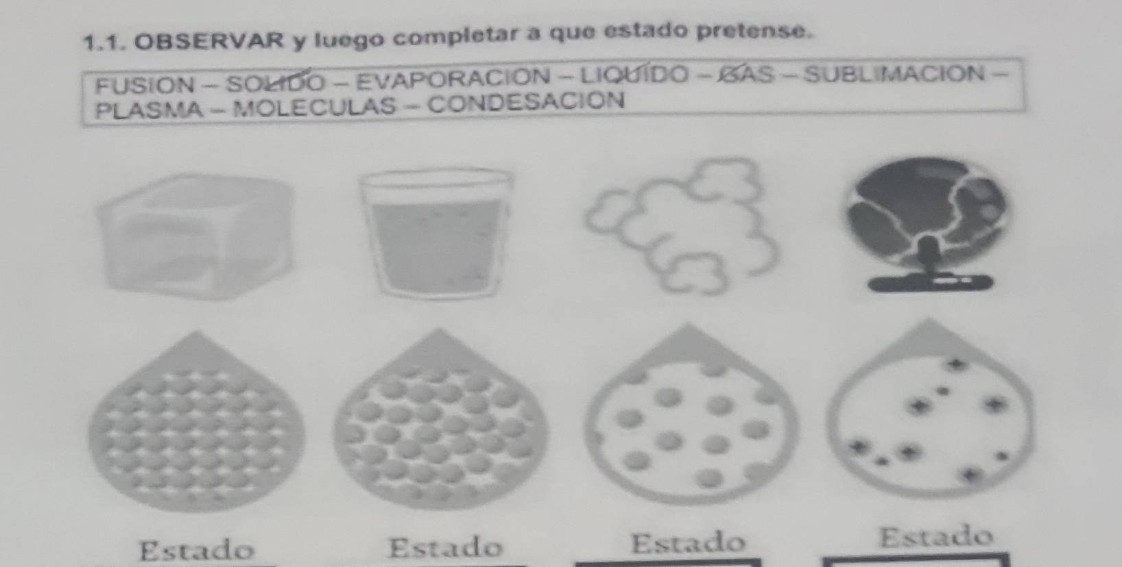 OBSERVAR y luego completar a que estado pretense. 
FUSION - SOLIDO - EVAPORACION - LIQUIDO - BAS - SUBLIMACION - 
PLASMA - MOLECULAS - CONDESACION 
Estado Estado Estado