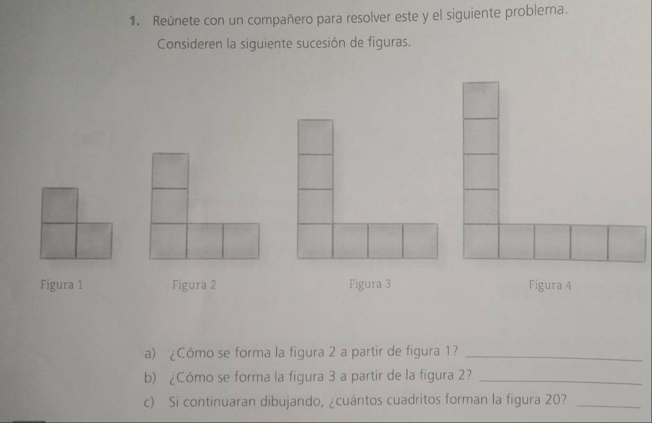 Reúnete con un compañero para resolver este y el siguiente problema. 
Consideren la siguiente sucesión de figuras. 
Figura 1 Figura 2 Figura 3 Figura 4 
a) ¿Cómo se forma la figura 2 a partir de figura 1?_ 
b) ¿Cómo se forma la figura 3 a partir de la figura 2?_ 
c) Si continuaran dibujando, ¿cuántos cuadritos forman la figura 20?_