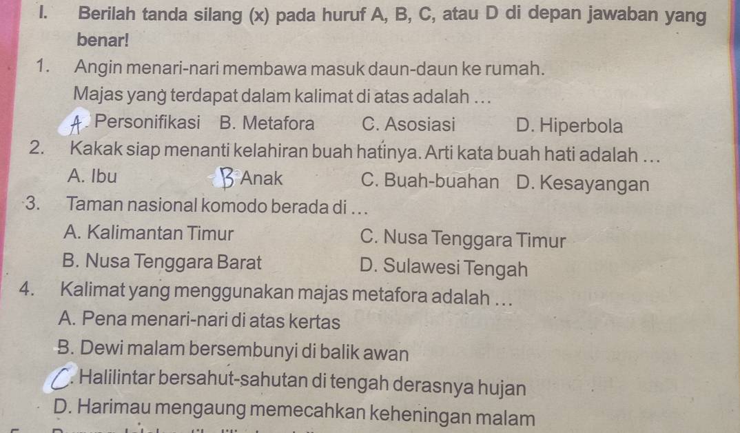 Berilah tanda silang (x) pada huruf A, B, C, atau D di depan jawaban yang
benar!
1. Angin menari-nari membawa masuk daun-daun ke rumah.
Majas yang terdapat dalam kalimat di atas adalah . . .
Personifikasi B. Metafora C. Asosiasi D. Hiperbola
2. Kakak siap menanti kelahiran buah hatinya. Arti kata buah hati adalah ….
A. Ibu Anak C. Buah-buahan D. Kesayangan
3. Taman nasional komodo berada di ..
A. Kalimantan Timur C. Nusa Tenggara Timur
B. Nusa Tenggara Barat D. Sulawesi Tengah
4. Kalimat yang menggunakan majas metafora adalah . . .
A. Pena menari-nari di atas kertas
B. Dewi malam bersembunyi di balik awan. Halilintar bersahut-sahutan di tengah derasnya hujan
D. Harimau mengaung memecahkan keheningan malam