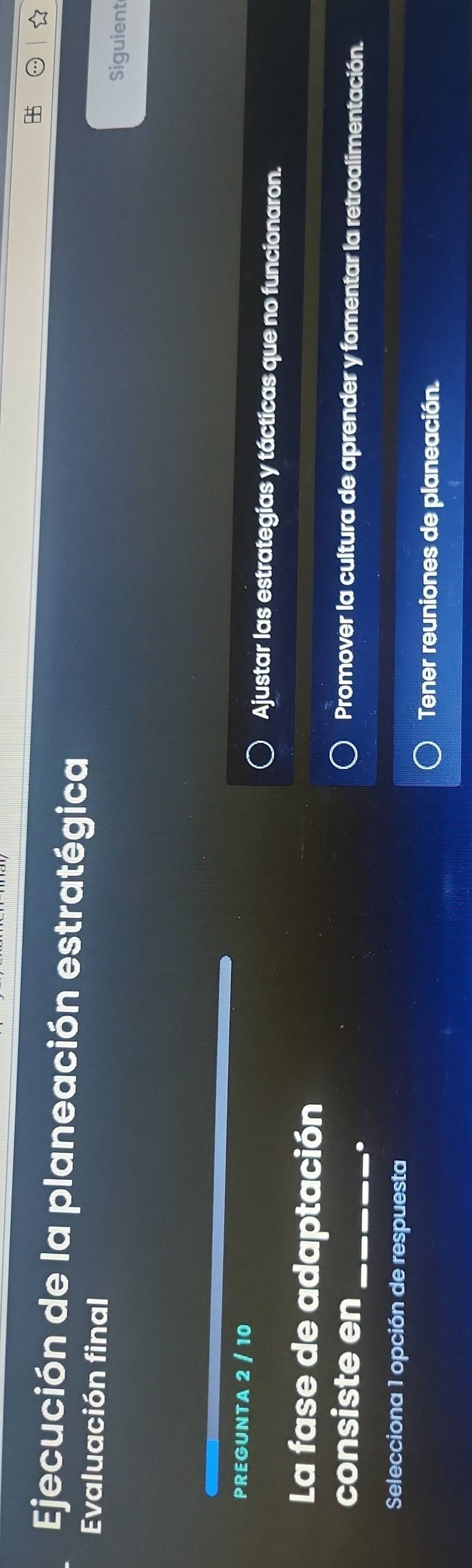 Ejecución de la planeación estratégica 
Evaluación final 
Siguient 
PREGUNTA 2 / 10 Ajustar las estrategias y tácticas que no funcionaron. 
La fase de adaptación 
consiste en_ Promover la cultura de aprender y fomentar la retroalimentación. 
. 
Selecciona 1 opción de respuesta 
Tener reuniones de planeación.