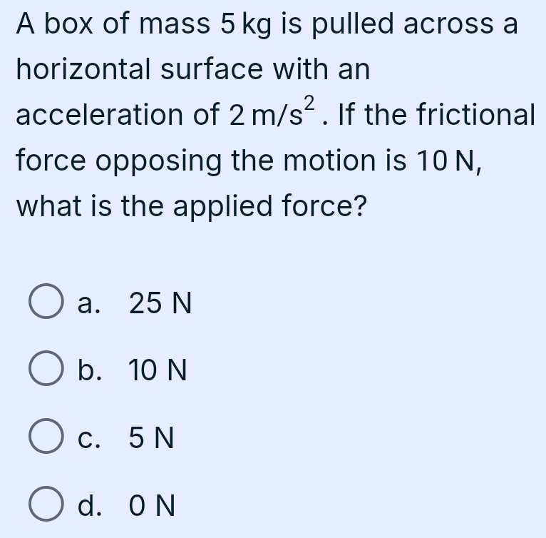 A box of mass 5 kg is pulled across a
horizontal surface with an
acceleration of 2m/s^2. If the frictional
force opposing the motion is 10 N,
what is the applied force?
a. 25 N
b. 10 N
c. 5 N
d. 0 N