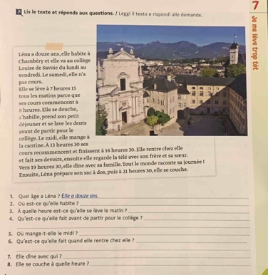 a Lis le texte et réponds aux questions. / Leggi il testo e rispondi alle domande. 
Léna a douze ans, elle habite 
Chambéry et elle va au collè Luise de Savoie du lundi au 
vendredi. Le samedi, elle n'a 
pas cours. Elle se lève à 7 heures 15
tous les matins parce que 
ses cours commencent à a heures. Elle se douche, 
s'habille, prend son petit déjeuner et se lave les dents 
collège. Le midi, elle mange avant de partir pour le 
la cantine.A 13 heures 30 ses 
cours recommencent et finissent à 16 heures 30. Elle rentre chez elle 
et fait ses devoirs, ensuite elle regarde la télé avec son frère et sa sœur. 
Vers 19 heures 30, elle dine avec sa famille.Tout le monde raconte sa journée ! 
Ensuite, Léna prépare son sac à dos, puis à 21 heures 30, elle se couche. 
2. Où est-ce qu'elle habite ? 1. Quel âge a Léna ? Elle a douze om. 
3. A quelle heure est-ce qu'elle se lève le matin ?_ 
4. Qu'est-ce qu'elle fait avant de partir pour le collège ?_ 
_ 
5. Où mange-t-elle le midi ?_ 
6. Qu'est-ce qu'elle fait quand elle rentre chez elle ?_ 
_ 
7. Elle dîne avec qui ?_ 
8. Elle se couche à quelle heure ?_