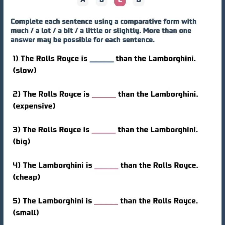 Complete each sentence using a comparative form with 
much / a lot / a bit / a little or slightly. More than one 
answer may be possible for each sentence. 
1) The Rolls Royce is _than the Lamborghini. 
(slow) 
2) The Rolls Royce is _than the Lamborghini. 
(expensive) 
3) The Rolls Royce is _than the Lamborghini. 
(big) 
4) The Lamborghini is _than the Rolls Royce. 
(cheap) 
5) The Lamborghini is _than the Rolls Royce. 
(small)