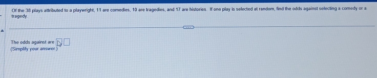 Of the 38 plays attributed to a playwright, 11 are comedies, 10 are tragedies, and 17 are histories. If one play is selected at random, find the odds against selecting a comedy or a 
tragedy 
The odds against are □ □
(Simplify your answer.)