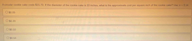 A circular cookie cake costs $15.70. If the diameter of the cookie cake is 10 inches, what is the approximate cost per square inch of the cookie cake? Use π =314
$0 05
$0 20
$0.50
$0.64