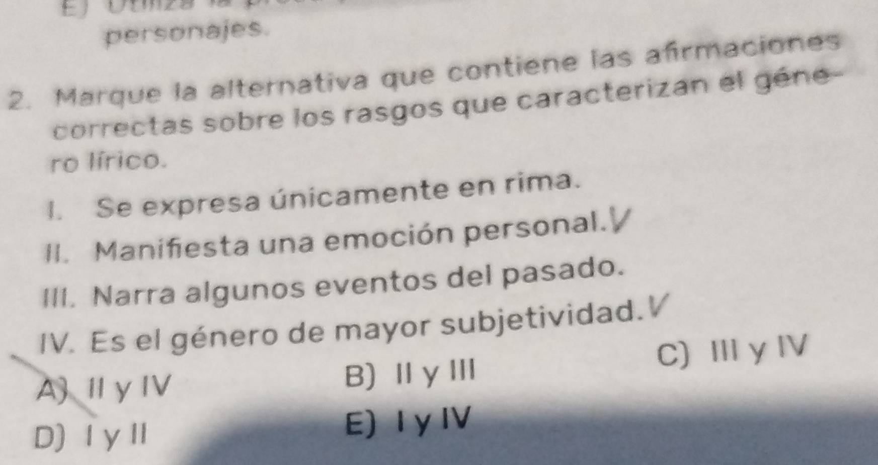 personajes.
2. Marque la alternativa que contiene las afrmaciones
correctas sobre los rasgos que caracterizan el géne
ro lírico.
I. Se expresa únicamente en rima.
II. Manifiesta una emoción personal.
III. Narra algunos eventos del pasado.
IV. Es el género de mayor subjetividad.V
A)ⅡγⅣ B)ⅡγⅢ C) Ⅲ γ ⅣV
D)ⅠγⅡ E) Iy IV