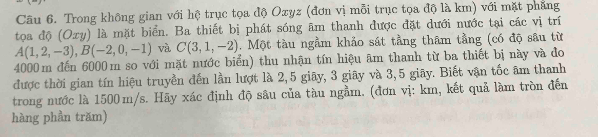 Trong không gian với hệ trục tọa độ Oxyz (đơn vị mỗi trục tọa độ là km) với mặt phăng 
tọa độ (Oxy) là mặt biển. Ba thiết bị phát sóng âm thanh được đặt dưới nước tại các vị trí
A(1,2,-3), B(-2,0,-1) và C(3,1,-2). Một tàu ngầm khảo sát tầng thâm tầng (có độ sâu từ
4000m đến 6000m so với mặt nước biển) thu nhận tín hiệu âm thanh từ ba thiết bị này và đo 
được thời gian tín hiệu truyền đến lần lượt là 2, 5 giây, 3 giây và 3,5 giây. Biết vận tốc âm thanh 
trong nước là 1500m/s. Hãy xác định độ sâu của tàu ngầm. (đơn vị: km, kết quả làm tròn đến 
hàng phần trăm)