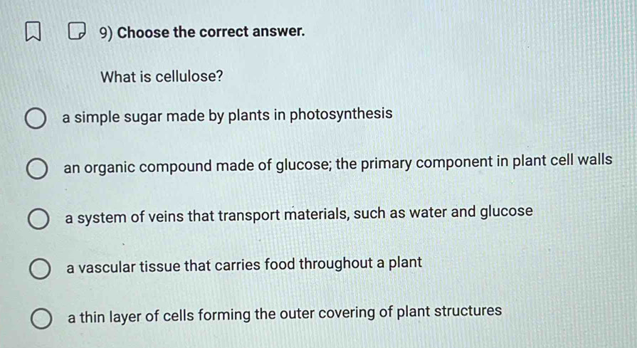 Choose the correct answer.
What is cellulose?
a simple sugar made by plants in photosynthesis
an organic compound made of glucose; the primary component in plant cell walls
a system of veins that transport materials, such as water and glucose
a vascular tissue that carries food throughout a plant
a thin layer of cells forming the outer covering of plant structures