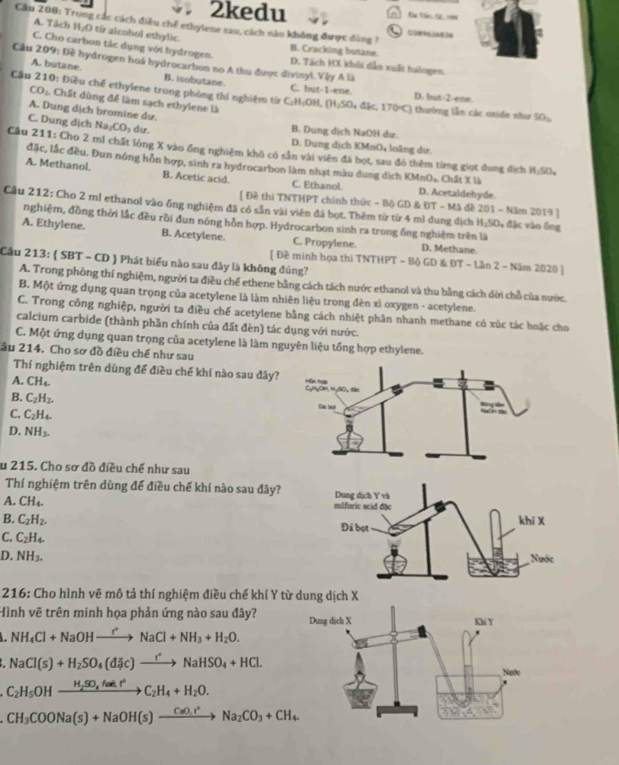 2kedu Đü Tến G 1w
Cầu 208: Trong các cách điều chế ethylene sau, cách nào không được dùng ?
C1389%26834
A. Tách H_2O từ alcohol ethylic. B. Cracking butane.
C. Cho carbon tác dụng với hydrogen. D. Tách HX khôi dẫn xuất halogen.
Cầu 209: Đề hydrogen hoá hydrocarbon no A thu được divinyl. Vậy A là
A. butane. B. isobutane. C. but-1-ene.
Cầu 210: Điều chế ethylene trong phòng thí nghiệm từ C:H:OH, (H₂SO₄ đặc, 170°C) thường lần các oxide như SO:
D. but-2-ene.
CO_2 Chất dùng để làm sạch ethylene là
A. Dung dịch bromine dư.
C. Dung dịch Na CO_3 du. B. Dung dịch NaOH dư.
D. Dung dịch KMnO₄ loặng dư.
Câu 211: Cho 2 ml chất lông X vào ống nghiệm khô có sẵn vài viên đá bọt, sau đó thêm từng giọt dung dịch H_2SO_4
đặc, lắc đều. Đun nóng hỗn hợp, sinh ra hydrocarbon làm nhạt màu dung dịch KMnOạ. Chất X là
A. Methanol. B. Acetic acid. C. Ethanol. D. Acetaldehyde.
[ Đề thi TNTHPT chính thức - Bộ GD & ĐT - Mã đề 201 - Năm 2019 ]
Cầu 212: Cho 2 ml ethanol vào ống nghiệm đã có sẵn vài viên đá bọt. Thêm từ từ 4 mì dung dịch HạSO₄ đặc vào ống
nghiệm, đồng thời lắc đều rồi đun nóng hỗn hợp. Hydrocarbon sinh ra trong ống nghiệm trên là
A. Ethylene. B. Acetylene. C. Propylene. D. Methane.
Cầu 213:  SBT - CD  Phát biểu nào sau đây là không đúng?
[ Đề minh họa thi TNTHPT - Bộ GD & ĐT - Lần 2 - Năm 2020 ]
A. Trong phòng thí nghiệm, người ta điều chế ethene bằng cách tách nước ethanol và thu bằng cách dời chỗ của nước.
B. Một ứng dụng quan trọng của acetylene là làm nhiên liệu trong đèn xỉ oxygen - acetylene.
C. Trong công nghiệp, người ta điều chế acetylene bằng cách nhiệt phân nhanh methane có xúc tác hoặc cho
calcium carbide (thành phần chính của đất đèn) tác dụng với nước.
C. Một ứng dụng quan trọng của acetylene là làm nguyên liệu tổng hợp ethylene.
lầu 214. Cho sơ đồ điều chế như sau
Thí nghiệm trên dùng để điều chế khí nào sau đây? 
A. CH_4.
B. C_2H_2.
C. C_2H_4.
D. NH_3.
u 215. Cho sơ đồ điều chế như sau
Thí nghiệm trên dùng để điều chế khí nào sau đây? 
A. CH_4.
B. C_2H_2.
C. C_2H_4.
D. NH_3.
216: Cho hình vẽ mô tả thí nghiệm điều chế khí Y từ dung dịch X
Hình vẽ trên minh họa phản ứng nào sau đây?
NH_4Cl+NaOHto Na^+NaCl+NH_3+H_2O.
NaCl(s)+H_2SO_4(dic)xrightarrow fNaHSO_4+HCl.
C_2H_5OHxrightarrow H_2SO_4faee.t^6C_2H_4+H_2O.
CH_3COONa(s)+NaOH(s)xrightarrow CaO.I°Na_2CO_3+CH_4.