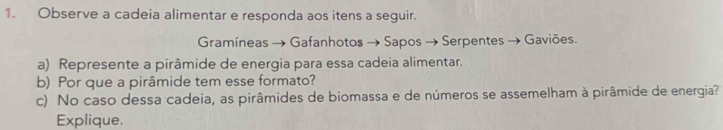 Observe a cadeia alimentar e responda aos itens a seguir. 
Gramíneas → Gafanhotos → Sapos → Serpentes → Gaviões. 
a) Represente a pirâmide de energia para essa cadeia alimentar. 
b) Por que a pirâmide tem esse formato? 
c) No caso dessa cadeia, as pirâmides de biomassa e de números se assemelham à pirâmide de energia? 
Explique.