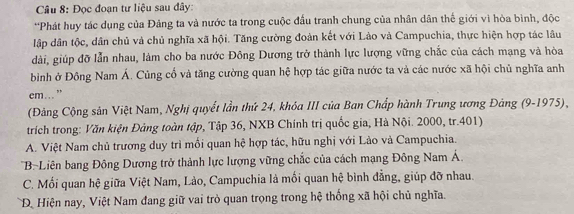 Đọc đoạn tư liệu sau đây:
*Phát huy tác dụng của Đảng ta và nước ta trong cuộc đầu tranh chung của nhân dân thế giới vì hòa bình, độc
lập dân tộc, dân chủ và chủ nghĩa xã hội. Tăng cường đoàn kết với Lào và Campuchia, thực hiện hợp tác lâu
dài, giúp đỡ lẫn nhau, làm cho ba nước Đông Dương trở thành lực lượng vững chắc của cách mạng và hòa
bình ở Đông Nam Á. Củng cố và tăng cường quan hệ hợp tác giữa nước ta và các nước xã hội chủ nghĩa anh
em..."
(Đảng Cộng sân Việt Nam, Nghị quyết lần thứ 24, khóa III của Ban Chấp hành Trung ương Đảng (9-1975),
trích trong: Văn kiện Đảng toàn tập, Tập 36, NXB Chính trị quốc gia, Hà Nội. 2000, tr. 401)
A. Việt Nam chủ trương duy trì mối quan hệ hợp tác, hữu nghị với Lào và Campuchia.
'BLiên bang Đông Dương trở thành lực lượng vững chắc của cách mạng Đông Nam Á.
C. Mối quan hệ giữa Việt Nam, Lào, Campuchia là mồi quan hệ bình đẳng, giúp đỡ nhau.
D Hiện nay, Việt Nam đang giữ vai trò quan trọng trong hệ thống xã hội chủ nghĩa.