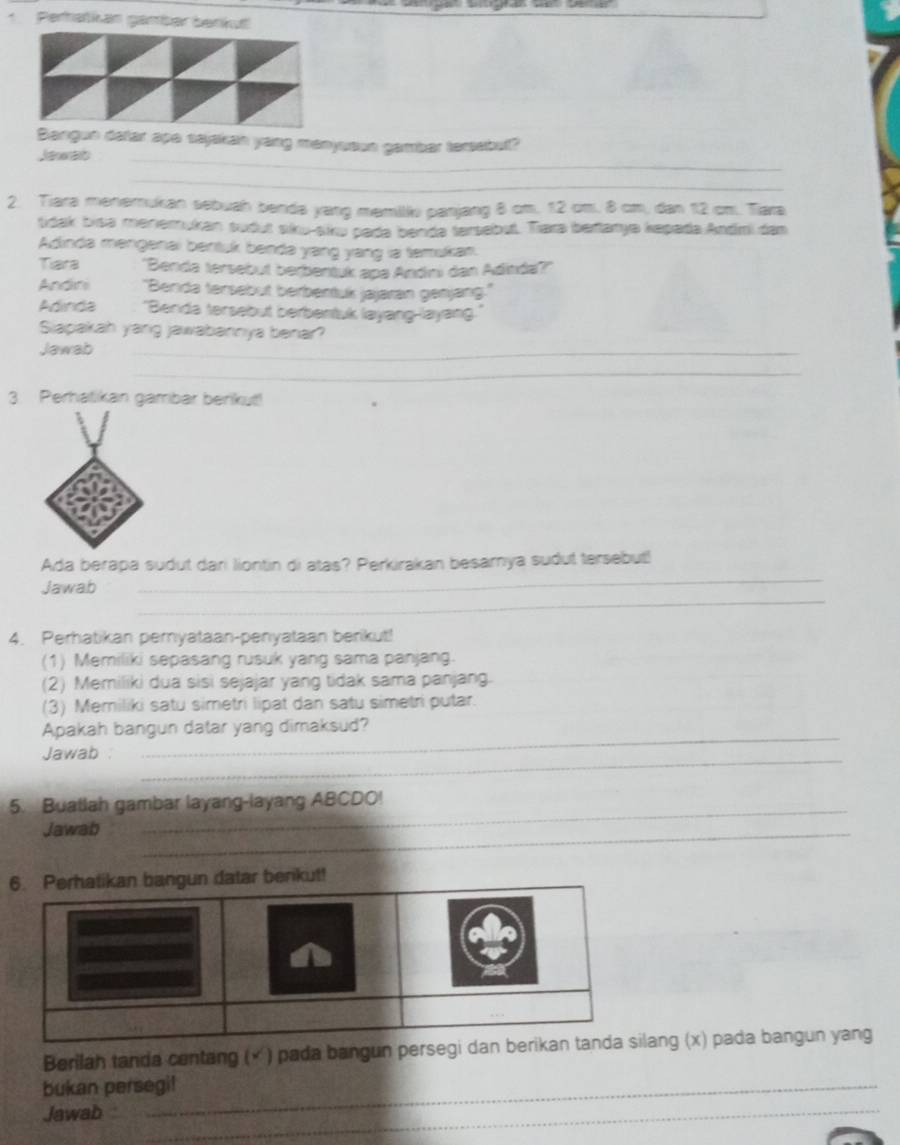 Perratian gamber benkut 
un dafar ape sayakan yang menyuoun gambar tersebut? 
Jawab_ 
_ 
2. Tiara menemukan sebuah benda yang memiliv panjang 8 cm. 12 cm. 8 cm, dan 12 cm. Tiara 
tdak bisa menemukan sudut aku-aku pada benda tersebut. Trara bartarye kepada Andmi dan 
Adinda mengenai bentuk benda yang yang is temukan. 
Tiara 'Benda tersebut berbentuk apa Andni dan Adinda?' 
Andini 'Benda tersebut berbentuk jajaran genjang.' 
Adinda "Benda tersebut berbentuk layang-layang 
Siapakah yang jawabannya benar? 
Jawab_ 
_ 
3. Perhatikan gamrbar berikut! 
Ada berapa sudut dari liontin di atas? Perkirakan besamya sudut tersebut! 
_ 
Jawab 
_ 
4. Perhatikan peryataan-penyataan berikut! 
(1) Memiliki sepasang rusuk yang sama panjang. 
(2) Memiliki dua sisi sejajar yang tidak sama panjang. 
(3) Memiliki satu simetri lipat dan satu simetri putar. 
Apakah bangun datar yang dimaksud? 
Jawab :_ 
_ 
5. Buatlah gambar layang-layang ABCDO! 
Jawab_ 
rikut! 
Berilah tanda centang (× ) pada bangun persegi dan bang (x) pada bangun yang 
bukan persegi! 
Jawab_