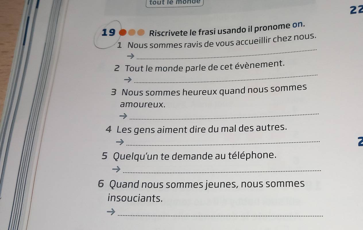 tout le monde 
22 
19 ●● 6 Riscrivete le frasi usando il pronome on. 
_ 
1 Nous sommes ravis de vous accueillir chez nous. 
_ 
2 Tout le monde parle de cet évènement. 
3 Nous sommes heureux quand nous sommes 
amoureux. 
_ 
4 Les gens aiment dire du mal des autres. 
_ 
7 
5 Quelqu'un te demande au téléphone. 
_ 
6 Quand nous sommes jeunes, nous sommes 
insouciants. 
_