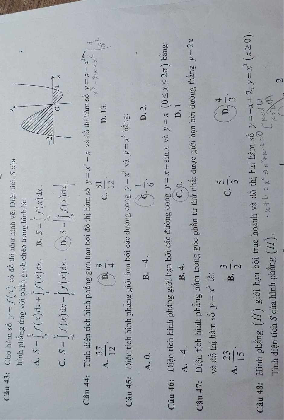 Cho hàm số y=f(x) có đồ thị như hình vẽ. Diện tích S của
hình phẳng ứng với phần gạch chéo trong hình là:
A. S=∈tlimits _(-2)^0f(x)dx+∈tlimits _0^(1f(x)dx. B. S=∈tlimits _(-2)^1f(x)dx.
C. S=∈tlimits _(-2)^0f(x)dx-∈tlimits _0^1f(x)dx. D. S=|∈tlimits _(-2)^1f(x)dx|.
Câu 44: Tính diện tích hình phẳng giới hạn bởi đồ thị hàm số y=x^3)-x và đồ thị hàm số y=x-x^2
A.  37/12 .  9/4 .  81/12 . D. 13.
B.
C.
Câu 45: Diện tích hình phẳng giới hạn bởi các đường cong y=x^3 và y=x^5 bằng:
A. 0. B. -4 . C.  1/6 .
D. 2.
Câu 46: Diện tích hình phẳng giới hạn bởi các đường cong y=x+sin x và y=x(0≤ x≤ 2π ) bằng:
A. -4. B. 4.
C. ρ. D. 1.
Câu 47: Diện tích hình phẳng nằm trong góc phần tư thứ nhất được giới hạn bởi đường thẳng y=2x
và đồ thị hàm số y=x^2 là:
A.  23/15 .  3/2 .
B.
C.  5/3 .  4/3 .
D.
Câu 48: Hình phẳng (H) giới hạn bởi trục hoành và đồ thị hai hàm số y=-x+2,y=x^2(x≥ 0).
Tính diện tích S của hình phẳng (H).
1
2