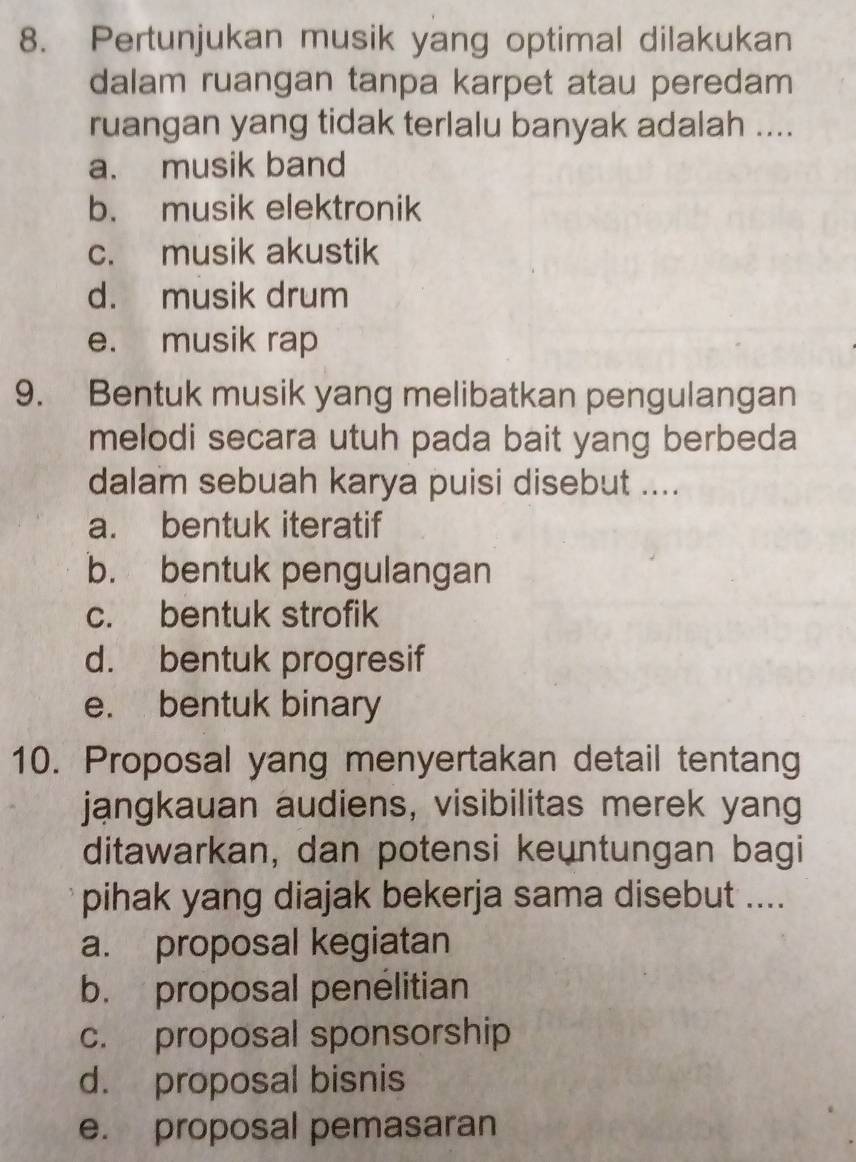 Pertunjukan musik yang optimal dilakukan
dalam ruangan tanpa karpet atau peredam
ruangan yang tidak terlalu banyak adalah ....
a. musik band
b. musik elektronik
c. musik akustik
d. musik drum
e. musik rap
9. Bentuk musik yang melibatkan pengulangan
melodi secara utuh pada bait yang berbeda
dalam sebuah karya puisi disebut ....
a. bentuk iteratif
b. bentuk pengulangan
c. bentuk strofik
d. bentuk progresif
e. bentuk binary
10. Proposal yang menyertakan detail tentang
jangkauan audiens, visibilitas merek yang
ditawarkan, dan potensi keuntungan bagi
pihak yang diajak bekerja sama disebut ....
a. proposal kegiatan
b. proposal penelitian
c. proposal sponsorship
d. proposal bisnis
e. proposal pemasaran