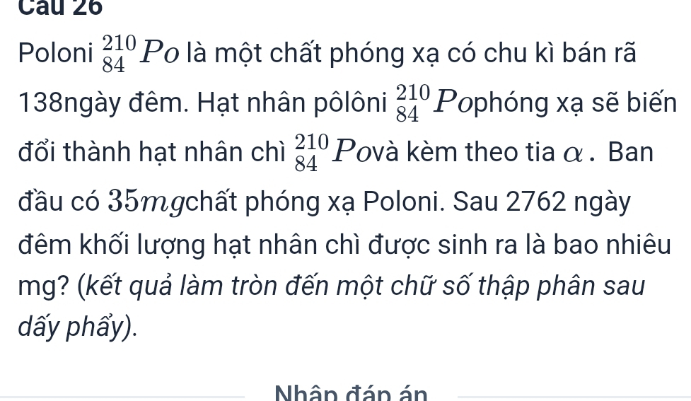 Poloni _(84)^(210)P_O là một chất phóng xạ có chu kì bán rã
138ngày đêm. Hạt nhân pôlôni _(84)^(210)P lophóng xạ sẽ biến 
đổi thành hạt nhân chì beginarrayr 210 84endarray 1 Povà kèm theo tia α . Ban 
đầu có 35mgchất phóng xạ Poloni. Sau 2762 ngày 
đêm khối lượng hạt nhân chì được sinh ra là bao nhiêu 
mg? (kết quả làm tròn đến một chữ số thập phân sau 
dấy phẩy). 
Nhân đán án 
_