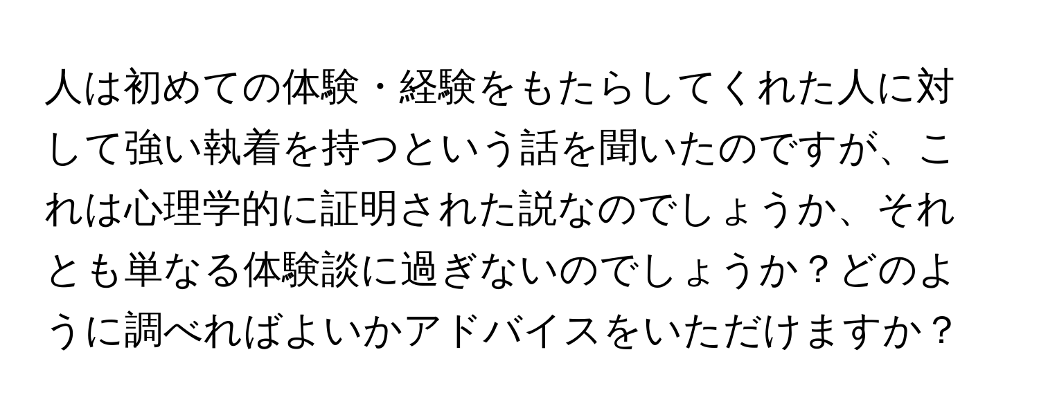 人は初めての体験・経験をもたらしてくれた人に対して強い執着を持つという話を聞いたのですが、これは心理学的に証明された説なのでしょうか、それとも単なる体験談に過ぎないのでしょうか？どのように調べればよいかアドバイスをいただけますか？