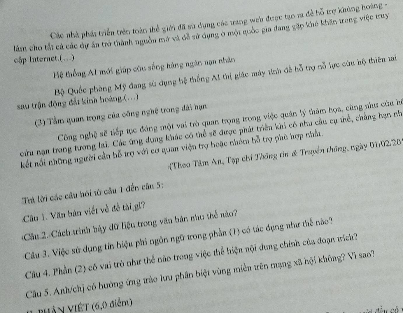 Các nhà phát triển trên toàn thế giới đã sử dụng các trang web được tạo ra để hỗ trợ khủng hoảng -
làm cho tất cả các dự án trở thành nguồn mở và dễ sử dụng ở một quốc gia đang gặp khó khăn trong việc truy
cập Internet.(.)
Hệ thống AI mới giúp cứu sống hàng ngàn nạn nhân
Bộ Quốc phòng Mỹ đang sử dụng hệ thống AI thị giác máy tính đề hỗ trợ nỗ lực cứu hộ thiên tai
sau trận động đất kinh hoàng.(...)
(3) Tầm quan trọng của công nghệ trong dài hạn
Công nghệ sẽ tiếp tục đóng một vai trò quan trọng trong việc quản lý thảm họa, cũng như cứu hệ
cứu nạn trong tương lai. Các ứng dụng khác có thể sẽ được phát triển khi có nhu cầu cụ thể, chẳng hạn nh
kết nổi những người cần hỗ trợ với cơ quan viện trợ hoặc nhóm hỗ trợ phù hợp nhất.
*(Theo Tâm An, Tạp chí Thông tin & Truyền thông, ngày 01/02/2
Trả lời các câu hói từ câu 1 đến câu 5:
Cầu 1. Văn bản viết về đề tài gì?
Câu 2. Cách trình bày dữ liệu trong văn bản như thế nào?
Câu 3. Việc sử dụng tín hiệu phi ngôn ngữ trong phần (1) có tác dụng như thế nào?
Câu 4. Phần (2) có vai trò như thế nào trong việc thể hiện nội dung chính của đoạn trích?
Câu 5. Anh/chị có hưởng ứng trào lưu phân biệt vùng miền trên mạng xã hội không? Vì sao?
PHỗN VIÊT (6,0 điểm)