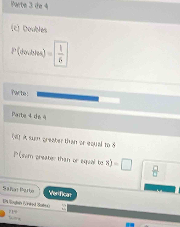 Parte 3 de 4 
(c) Doubles
P(toubles)= 1/6 
Parte: 
Parte 4 de 4 
(d) A sum greater than or equal to S
P (sum greater than or equal to 8)=□  □ /□  
Saltar Parte Verificar 
EN Engliah (United States) ` 
o 
73°F 
Suany