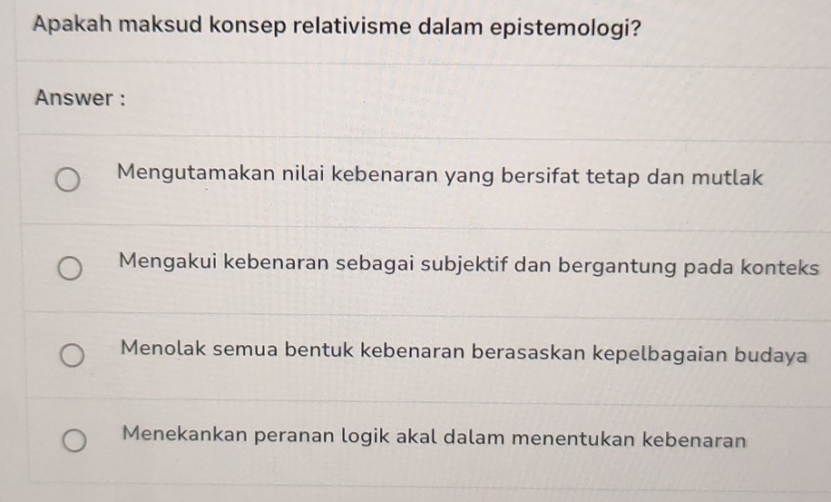 Apakah maksud konsep relativisme dalam epistemologi?
Answer :
Mengutamakan nilai kebenaran yang bersifat tetap dan mutlak
Mengakui kebenaran sebagai subjektif dan bergantung pada konteks
Menolak semua bentuk kebenaran berasaskan kepelbagaian budaya
Menekankan peranan logik akal dalam menentukan kebenaran