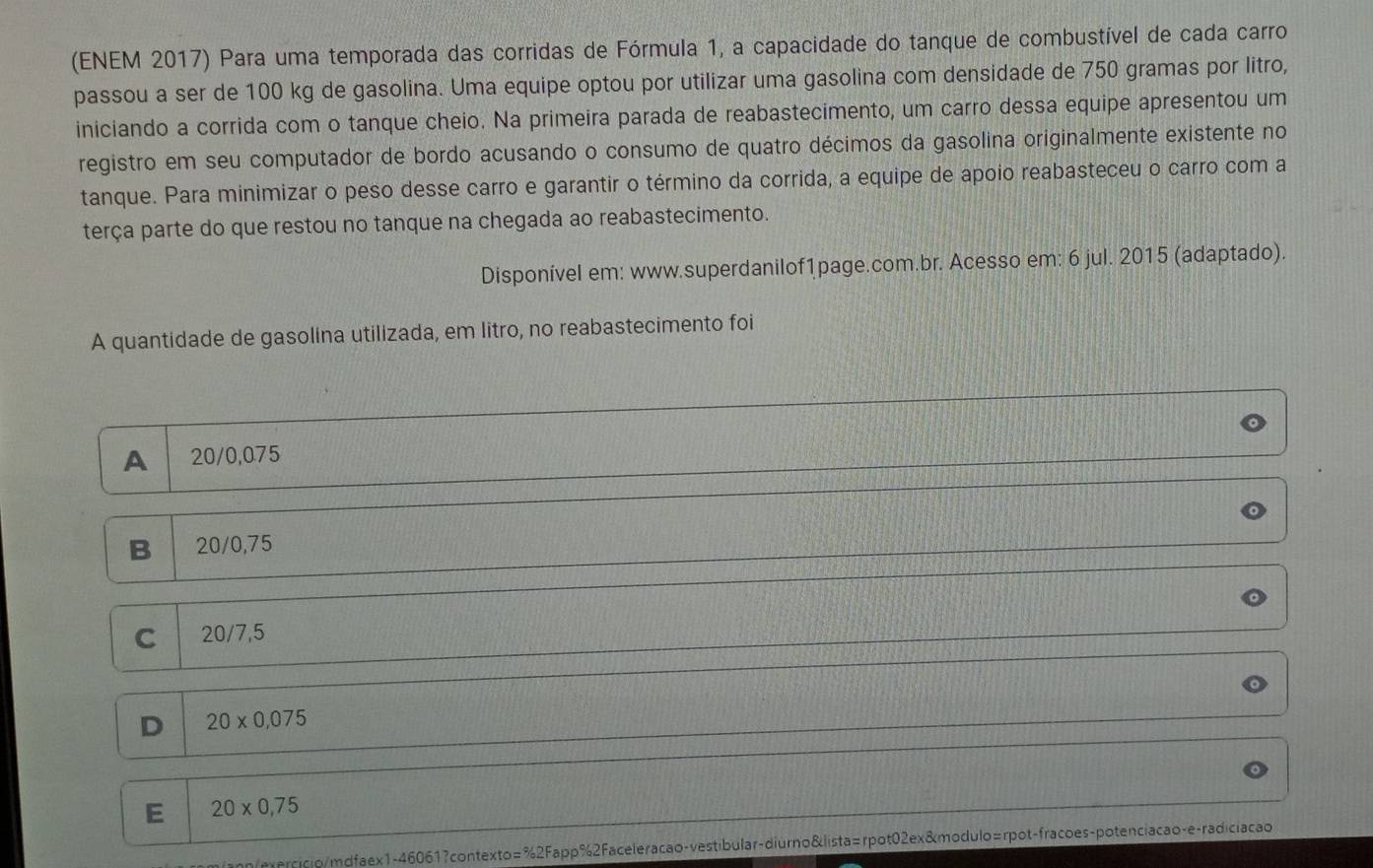 (ENEM 2017) Para uma temporada das corridas de Fórmula 1, a capacidade do tanque de combustível de cada carro
passou a ser de 100 kg de gasolina. Uma equipe optou por utilizar uma gasolina com densidade de 750 gramas por litro,
iniciando a corrida com o tanque cheio. Na primeira parada de reabastecimento, um carro dessa equipe apresentou um
registro em seu computador de bordo acusando o consumo de quatro décimos da gasolina originalmente existente no
tanque. Para minimizar o peso desse carro e garantir o término da corrida, a equipe de apoio reabasteceu o carro com a
terça parte do que restou no tanque na chegada ao reabastecimento.
Disponível em: www.superdanilof1page.com.br. Acesso em: 6 jul. 2015 (adaptado).
A quantidade de gasolina utilizada, em litro, no reabastecimento foi
A 20/0,075
B 20/0,75
C 20/7,5
D 20* 0,075
E 20* 0,75
/mercicio/mdfaex1-46061?contexto=%2Fapp%2Faceleracao-vestibular-diurno&lista=rpot02ex&modulo=rpot-fracoes-potenciacao-e-radiciacao