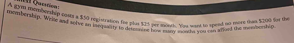 lvt Question: 
A gym membership costs a $50 registration fee plus $25 per month. You want to spend no more than $200 for the 
membership. Write and solve an inequality to determine how many months you can afford the membership.