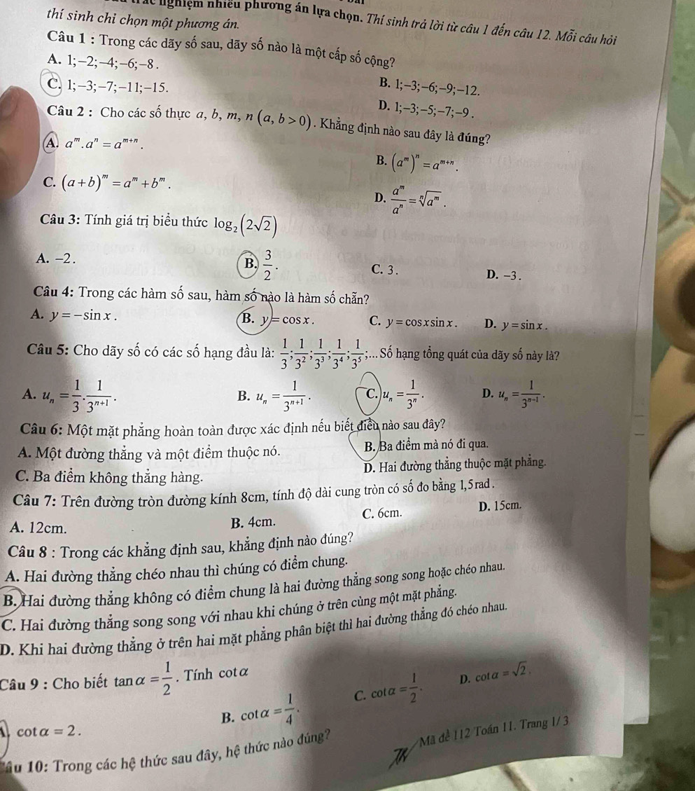 thí sinh chỉ chọn một phương án.
d nghiệm nhiều phương án lựa chọn. Thí sinh trả lời từ câu 1 đến câu 12. Mỗi câu hỏi
Câu 1 : Trong các dãy số sau, dãy số nào là một cấp số cộng?
A. 1;-2;-4;-6;-8 .
C. 1;-3;-7;-11;-15.
B. 1;-3;-6;-9;-12.
D. 1;-3;-5;. -7:- -9 .
Câu 2 : Cho các số thực a a,b,m,n(a,b>0). Khẳng định nào sau đây là đúng?
A. a^m.a^n=a^(m+n).
B. (a^m)^n=a^(m+n).
C. (a+b)^m=a^m+b^m.
D.  a^m/a^n =sqrt[n](a^m).
Câu 3: Tính giá trị biểu thức log _2(2sqrt(2))
B.  3/2 .
A. -2 . C. 3 . D. -3 .
Câu 4: Trong các hàm số sau, hàm số nào là hàm số chẵn?
A. y=-sin x.
B. y=cos x. C. y=cos xsin x. D. y=sin x.
Câu 5: Cho dãy số có các số hạng đầu là:  1/3 ; 1/3^2 ; 1/3^3 ; 1/3^4 ; 1/3^5 ;;... Số hạng tổng quát của dãy số này là?
A. u_n= 1/3 . 1/3^(n+1) . u_n= 1/3^(n+1) . C. u_n= 1/3^n . D. u_n= 1/3^(n-1) .
B.
Câu 6: Một mặt phẳng hoàn toàn được xác định nếu biết điều nào sau đây?
A. Một đường thẳng và một điểm thuộc nó. B. Ba điểm mà nó đi qua.
C. Ba điểm không thẳng hàng. D. Hai đường thẳng thuộc mặt phẳng.
Câu 7: Trên đường tròn đường kính 8cm, tính độ dài cung tròn có shat 0 đo bằng 1, 5 rad .
A. 12cm.
B. 4cm. C. 6cm. D. 15cm.
Câu 8 : Trong các khẳng định sau, khẳng định nào đúng?
A. Hai đường thẳng chéo nhau thì chúng có điểm chung.
B. Hai đường thẳng không có điểm chung là hai đường thẳng song song hoặc chéo nhau.
C. Hai đường thẳng song song với nhau khi chúng ở trên cùng một mặt phẳng.
D. Khi hai đường thẳng ở trên hai mặt phẳng phân biệt thì hai đường thẳng đó chéo nhau.
Câu 9 : Cho biết tan alpha = 1/2 . Tính cotα
D.
B. cot alpha = 1/4 . C. cot alpha = 1/2 . cot alpha =sqrt(2).
cot alpha =2.
âu 10: Trong các hệ thức sau đây, hệ thức nào đúng?
Mã đề 112 Toán 11. Trang 1/ 3