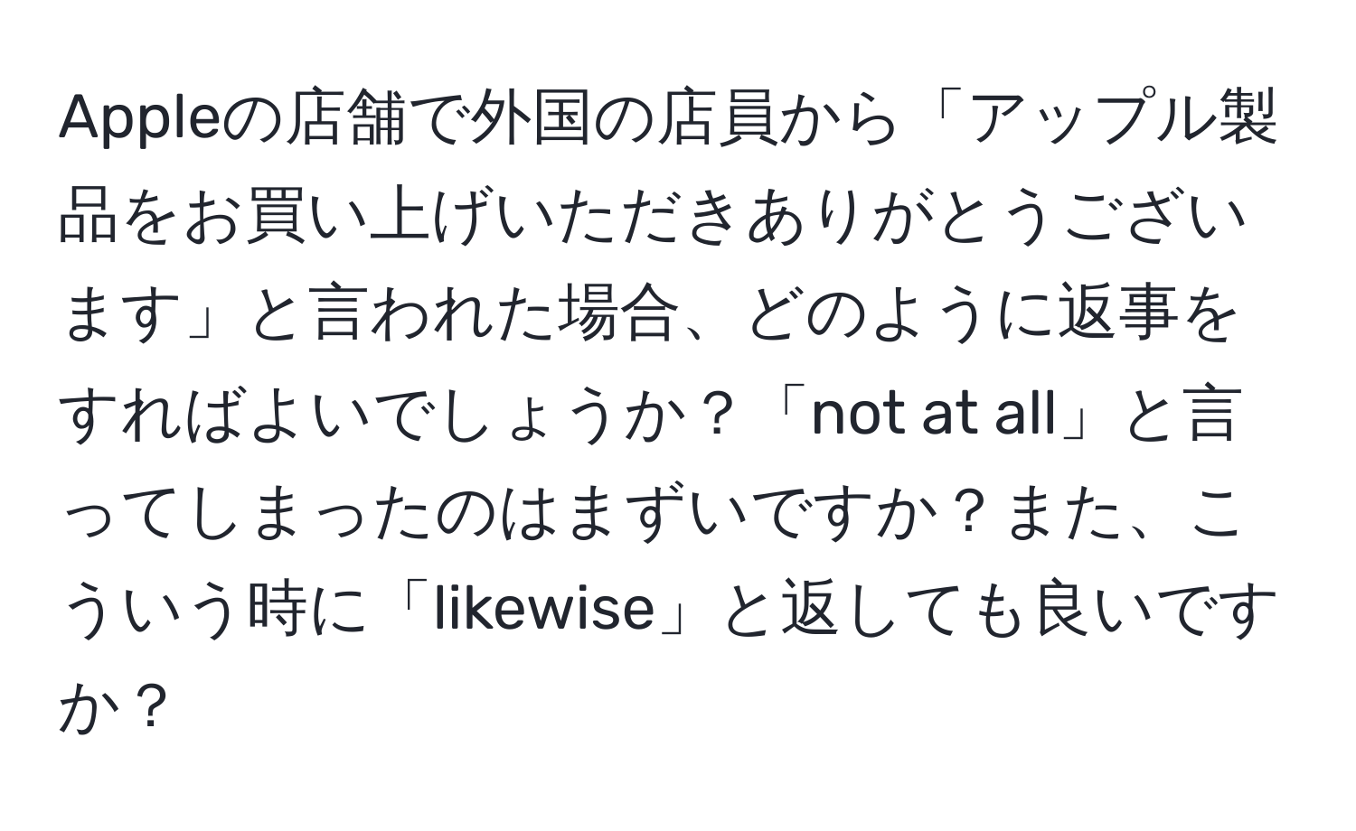 Appleの店舗で外国の店員から「アップル製品をお買い上げいただきありがとうございます」と言われた場合、どのように返事をすればよいでしょうか？「not at all」と言ってしまったのはまずいですか？また、こういう時に「likewise」と返しても良いですか？