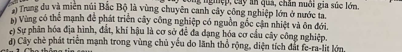 ng nghệp, cây ăn qua, chăn nuôi gia súc lớn.
a) Trung du và miền núi Bắc Bộ là vùng chuyên canh cây công nghiệp lớn ở nước ta.
b) Vùng có thế mạnh để phát triển cây công nghiệp có nguồn gốc cận nhiệt và ôn đới.
c) Sự phân hóa địa hình, đất, khí hậu là cơ sở để đa dạng hóa cơ cấu cây công nghiệp.
d) Cây chè phát triển mạnh trong vùng chủ yếu do lãnh thổ rộng, diện tích đắt fe-ra-lit lớn.